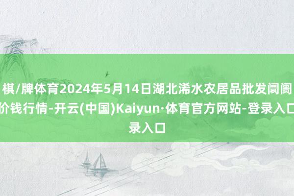 棋/牌体育2024年5月14日湖北浠水农居品批发阛阓价钱行情-开云(中国)Kaiyun·体育官方网站-登录入口