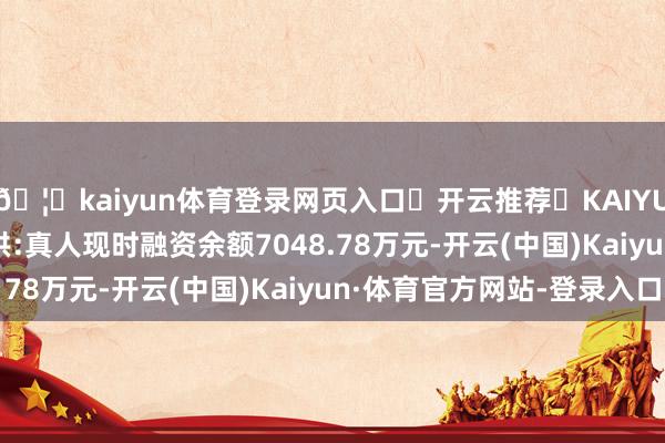 🦄kaiyun体育登录网页入口✅开云推荐✅KAIYUN SPORTS为您提供:真人现时融资余额7048.78万元-开云(中国)Kaiyun·体育官方网站-登录入口