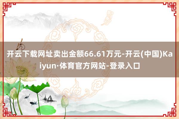 开云下载网址卖出金额66.61万元-开云(中国)Kaiyun·体育官方网站-登录入口