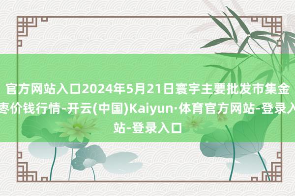 官方网站入口2024年5月21日寰宇主要批发市集金丝枣价钱行情-开云(中国)Kaiyun·体育官方网站-登录入口