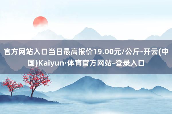 官方网站入口当日最高报价19.00元/公斤-开云(中国)Kaiyun·体育官方网站-登录入口