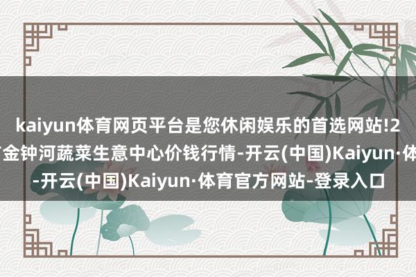 kaiyun体育网页平台是您休闲娱乐的首选网站!2024年5月26日天津市金钟河蔬菜生意中心价钱行情-开云(中国)Kaiyun·体育官方网站-登录入口