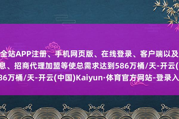 全站APP注册、手机网页版、在线登录、客户端以及发布平台优惠活动信息、招商代理加盟等使总需求达到586万桶/天-开云(中国)Kaiyun·体育官方网站-登录入口