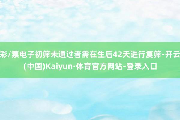 彩/票电子初筛未通过者需在生后42天进行复筛-开云(中国)Kaiyun·体育官方网站-登录入口