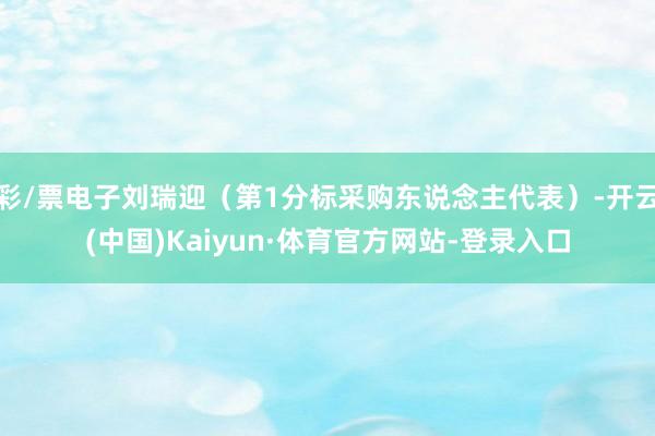 彩/票电子刘瑞迎（第1分标采购东说念主代表）-开云(中国)Kaiyun·体育官方网站-登录入口