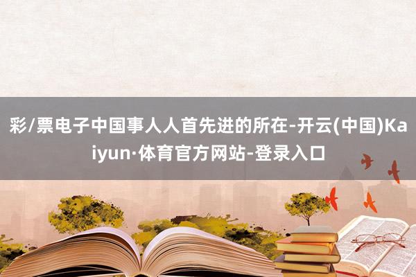 彩/票电子中国事人人首先进的所在-开云(中国)Kaiyun·体育官方网站-登录入口