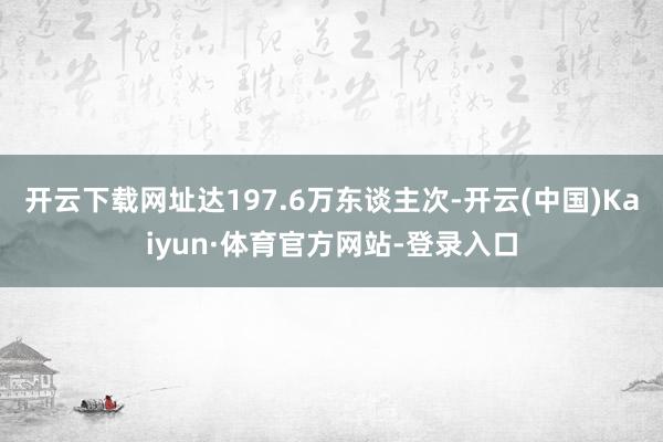 开云下载网址达197.6万东谈主次-开云(中国)Kaiyun·体育官方网站-登录入口