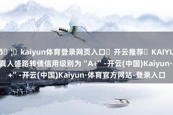 🦄kaiyun体育登录网页入口✅开云推荐✅KAIYUN SPORTS为您提供:真人盛路转债信用级别为“A+”-开云(中国)Kaiyun·体育官方网站-登录入口