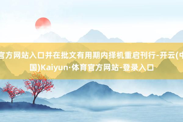 官方网站入口并在批文有用期内择机重启刊行-开云(中国)Kaiyun·体育官方网站-登录入口