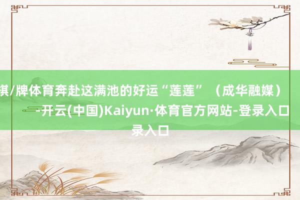 棋/牌体育奔赴这满池的好运“莲莲” （成华融媒）            -开云(中国)Kaiyun·体育官方网站-登录入口