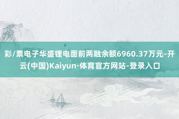 彩/票电子华盛锂电面前两融余额6960.37万元-开云(中国)Kaiyun·体育官方网站-登录入口