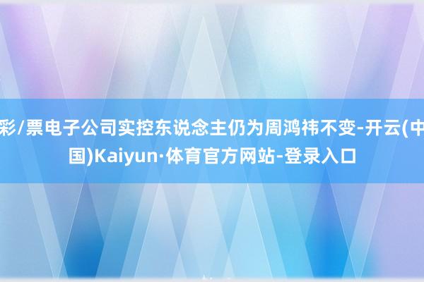 彩/票电子公司实控东说念主仍为周鸿祎不变-开云(中国)Kaiyun·体育官方网站-登录入口