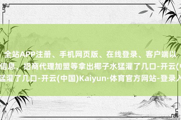 全站APP注册、手机网页版、在线登录、客户端以及发布平台优惠活动信息、招商代理加盟等拿出椰子水猛灌了几口-开云(中国)Kaiyun·体育官方网站-登录入口