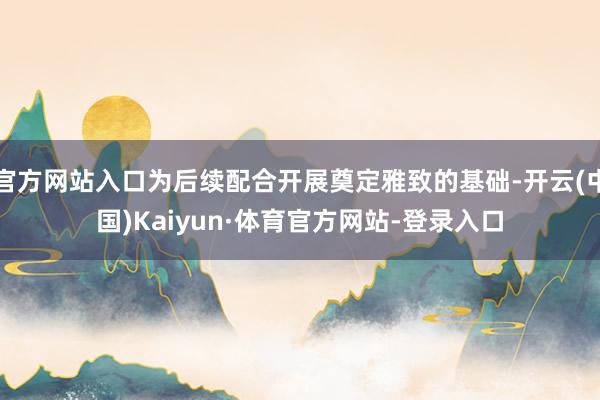 官方网站入口为后续配合开展奠定雅致的基础-开云(中国)Kaiyun·体育官方网站-登录入口