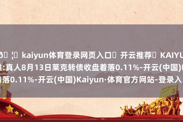 🦄kaiyun体育登录网页入口✅开云推荐✅KAIYUN SPORTS为您提供:真人8月13日莱克转债收盘着落0.11%-开云(中国)Kaiyun·体育官方网站-登录入口