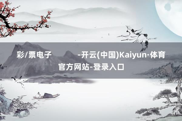 彩/票电子            -开云(中国)Kaiyun·体育官方网站-登录入口