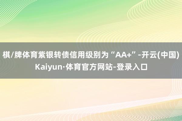 棋/牌体育紫银转债信用级别为“AA+”-开云(中国)Kaiyun·体育官方网站-登录入口