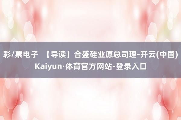 彩/票电子  【导读】合盛硅业原总司理-开云(中国)Kaiyun·体育官方网站-登录入口