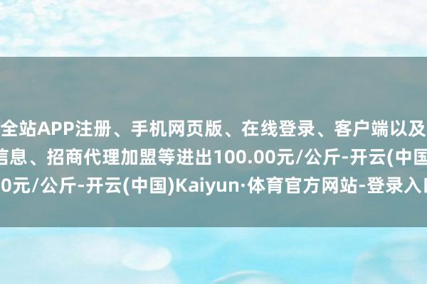 全站APP注册、手机网页版、在线登录、客户端以及发布平台优惠活动信息、招商代理加盟等进出100.00元/公斤-开云(中国)Kaiyun·体育官方网站-登录入口