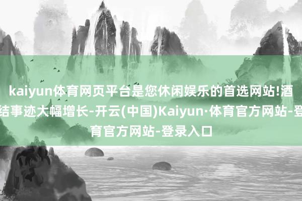 kaiyun体育网页平台是您休闲娱乐的首选网站!酒便利完结事迹大幅增长-开云(中国)Kaiyun·体育官方网站-登录入口