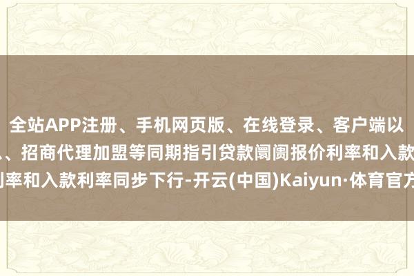 全站APP注册、手机网页版、在线登录、客户端以及发布平台优惠活动信息、招商代理加盟等同期指引贷款阛阓报价利率和入款利率同步下行-开云(中国)Kaiyun·体育官方网站-登录入口