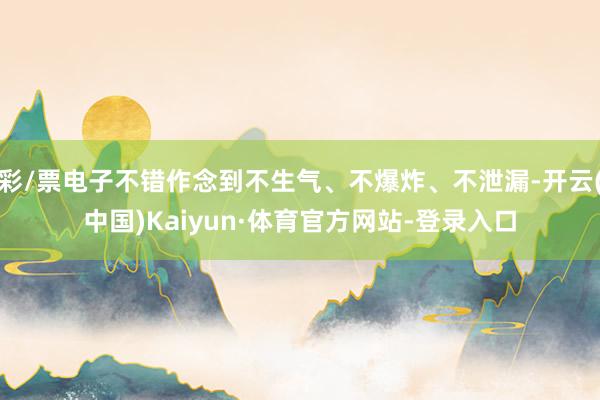 彩/票电子不错作念到不生气、不爆炸、不泄漏-开云(中国)Kaiyun·体育官方网站-登录入口