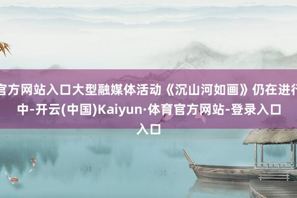 官方网站入口大型融媒体活动《沉山河如画》仍在进行中-开云(中国)Kaiyun·体育官方网站-登录入口