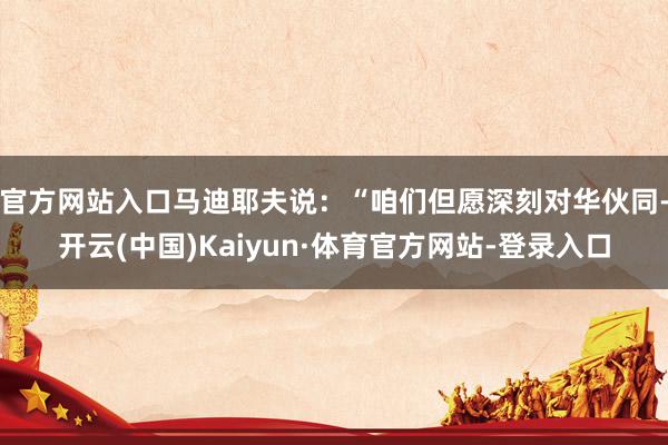 官方网站入口马迪耶夫说：“咱们但愿深刻对华伙同-开云(中国)Kaiyun·体育官方网站-登录入口