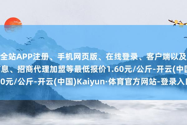 全站APP注册、手机网页版、在线登录、客户端以及发布平台优惠活动信息、招商代理加盟等最低报价1.60元/公斤-开云(中国)Kaiyun·体育官方网站-登录入口