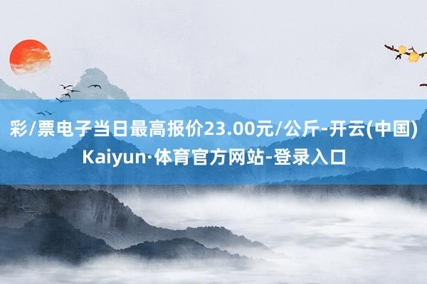 彩/票电子当日最高报价23.00元/公斤-开云(中国)Kaiyun·体育官方网站-登录入口