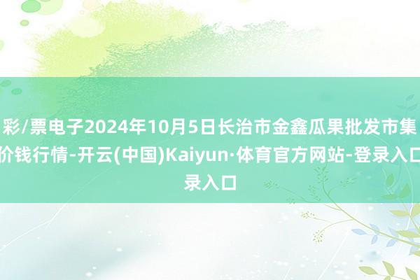 彩/票电子2024年10月5日长治市金鑫瓜果批发市集价钱行情-开云(中国)Kaiyun·体育官方网站-登录入口