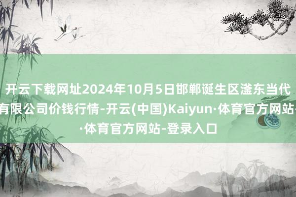 开云下载网址2024年10月5日邯郸诞生区滏东当代农业处罚有限公司价钱行情-开云(中国)Kaiyun·体育官方网站-登录入口