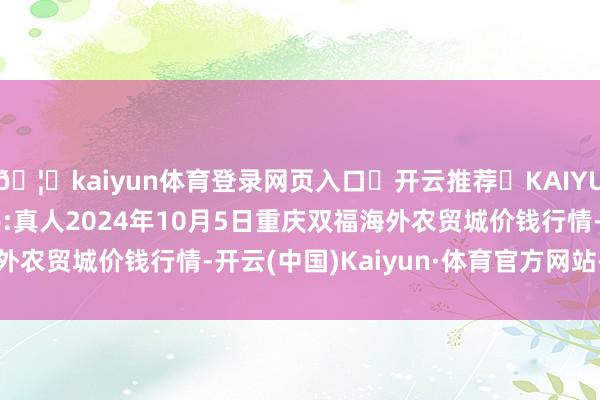 🦄kaiyun体育登录网页入口✅开云推荐✅KAIYUN SPORTS为您提供:真人2024年10月5日重庆双福海外农贸城价钱行情-开云(中国)Kaiyun·体育官方网站-登录入口