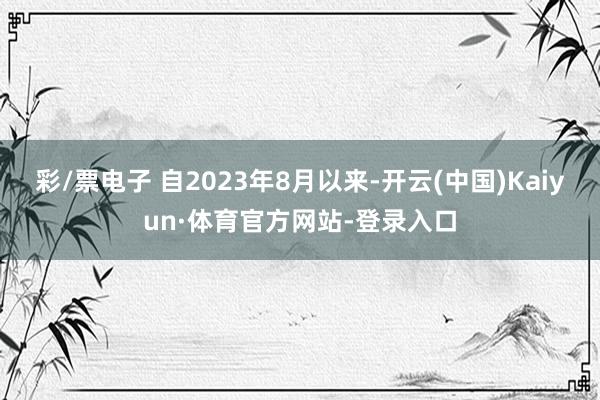 彩/票电子 自2023年8月以来-开云(中国)Kaiyun·体育官方网站-登录入口