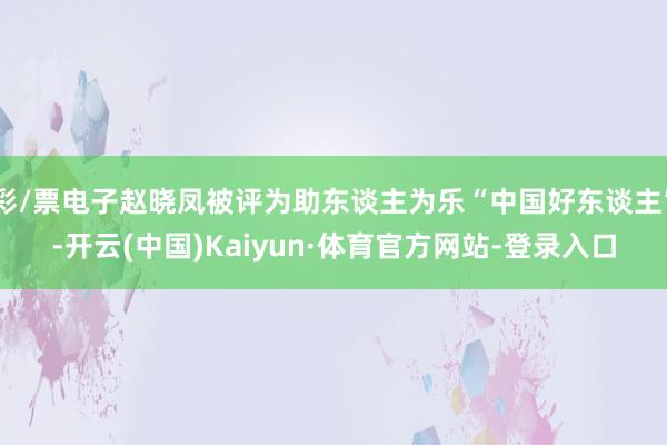 彩/票电子赵晓凤被评为助东谈主为乐“中国好东谈主”-开云(中国)Kaiyun·体育官方网站-登录入口