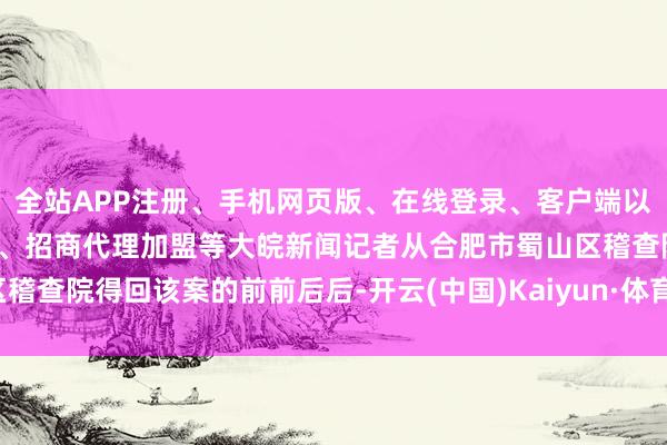 全站APP注册、手机网页版、在线登录、客户端以及发布平台优惠活动信息、招商代理加盟等大皖新闻记者从合肥市蜀山区稽查院得回该案的前前后后-开云(中国)Kaiyun·体育官方网站-登录入口