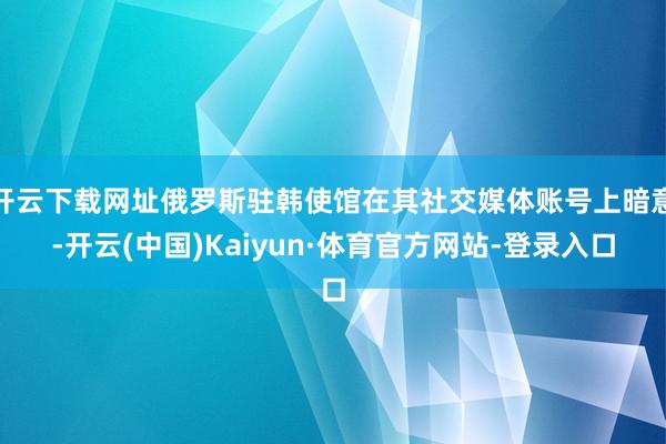 开云下载网址俄罗斯驻韩使馆在其社交媒体账号上暗意-开云(中国)Kaiyun·体育官方网站-登录入口