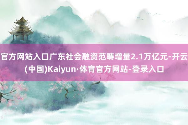 官方网站入口广东社会融资范畴增量2.1万亿元-开云(中国)Kaiyun·体育官方网站-登录入口