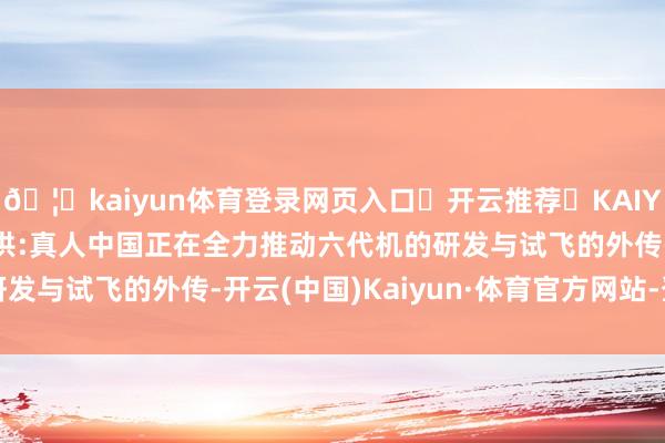 🦄kaiyun体育登录网页入口✅开云推荐✅KAIYUN SPORTS为您提供:真人中国正在全力推动六代机的研发与试飞的外传-开云(中国)Kaiyun·体育官方网站-登录入口