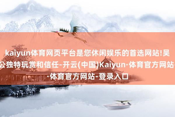 kaiyun体育网页平台是您休闲娱乐的首选网站!吴丹对周培公独特玩赏和信任-开云(中国)Kaiyun·体育官方网站-登录入口