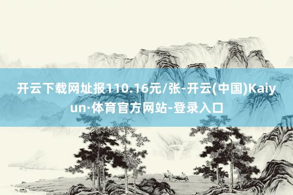 开云下载网址报110.16元/张-开云(中国)Kaiyun·体育官方网站-登录入口