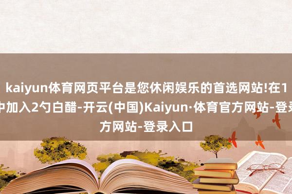 kaiyun体育网页平台是您休闲娱乐的首选网站!在1升水中加入2勺白醋-开云(中国)Kaiyun·体育官方网站-登录入口