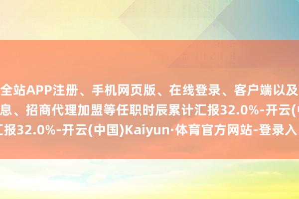 全站APP注册、手机网页版、在线登录、客户端以及发布平台优惠活动信息、招商代理加盟等任职时辰累计汇报32.0%-开云(中国)Kaiyun·体育官方网站-登录入口