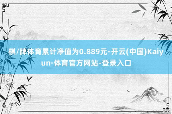 棋/牌体育累计净值为0.889元-开云(中国)Kaiyun·体育官方网站-登录入口