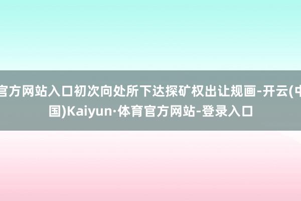 官方网站入口初次向处所下达探矿权出让规画-开云(中国)Kaiyun·体育官方网站-登录入口