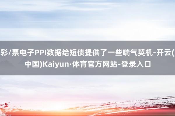 彩/票电子PPI数据给短债提供了一些喘气契机-开云(中国)Kaiyun·体育官方网站-登录入口