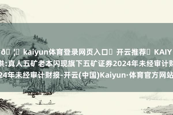 🦄kaiyun体育登录网页入口✅开云推荐✅KAIYUN SPORTS为您提供:真人五矿老本闪现旗下五矿证券2024年未经审计财报-开云(中国)Kaiyun·体育官方网站-登录入口