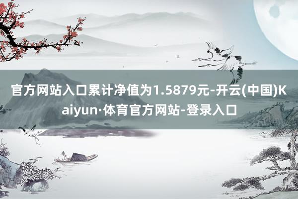 官方网站入口累计净值为1.5879元-开云(中国)Kaiyun·体育官方网站-登录入口