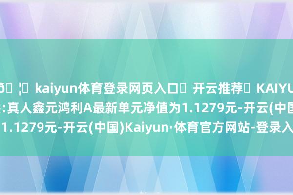 🦄kaiyun体育登录网页入口✅开云推荐✅KAIYUN SPORTS为您提供:真人鑫元鸿利A最新单元净值为1.1279元-开云(中国)Kaiyun·体育官方网站-登录入口