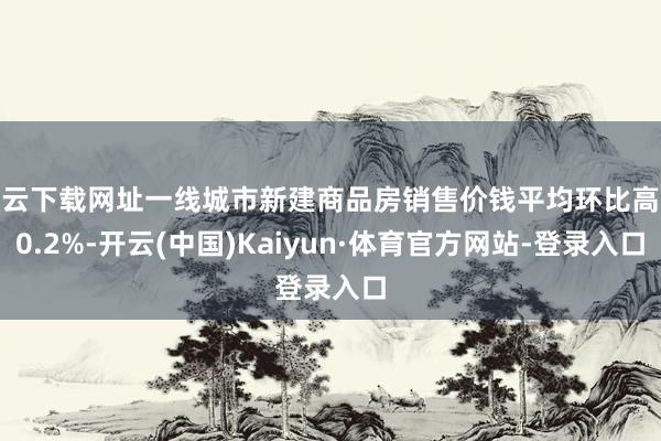 开云下载网址一线城市新建商品房销售价钱平均环比高涨0.2%-开云(中国)Kaiyun·体育官方网站-登录入口